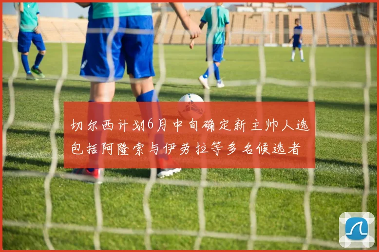切尔西计划6月中旬确定新主帅人选包括阿隆索与伊劳拉等多名候选者