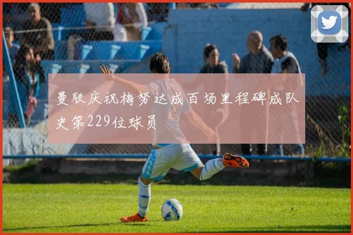 曼联庆祝梅努达成百场里程碑成队史第229位球员