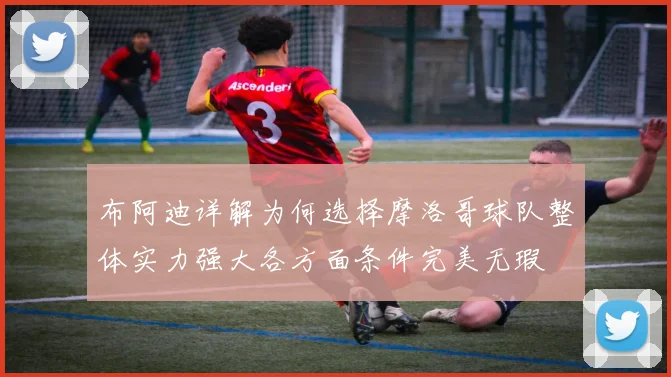 布阿迪详解为何选择摩洛哥球队整体实力强大各方面条件完美无瑕