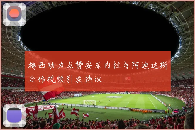 梅西助力点赞安东内拉与阿迪达斯合作视频引发热议