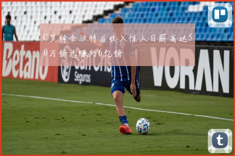 C罗转会沙特后收入惊人日薪高达50万镑总赚约6亿镑