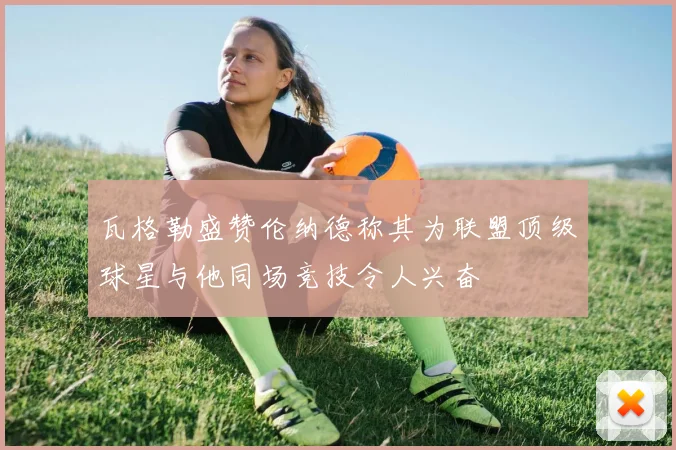 瓦格勒盛赞伦纳德称其为联盟顶级球星与他同场竞技令人兴奋