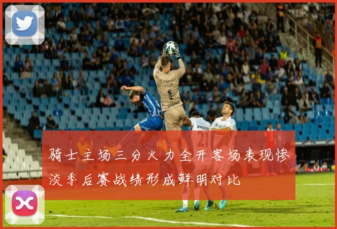 骑士主场三分火力全开客场表现惨淡季后赛战绩形成鲜明对比