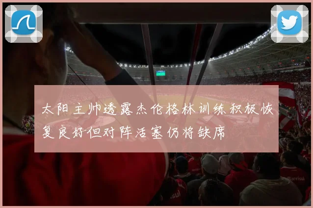 太阳主帅透露杰伦格林训练积极恢复良好但对阵活塞仍将缺席