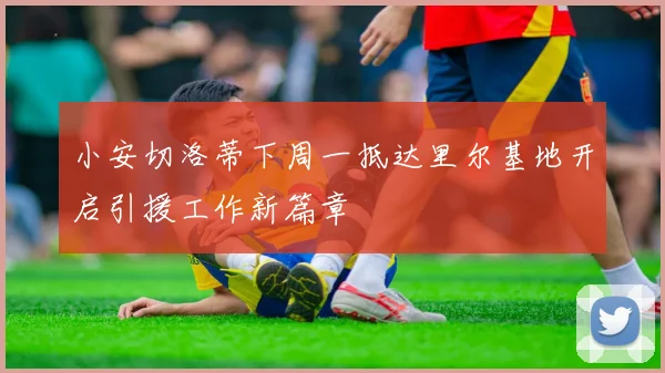 小安切洛蒂下周一抵达里尔基地开启引援工作新篇章