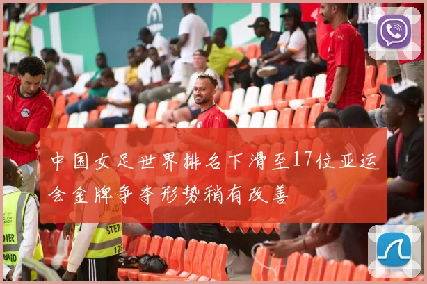 中国女足世界排名下滑至17位亚运会金牌争夺形势稍有改善