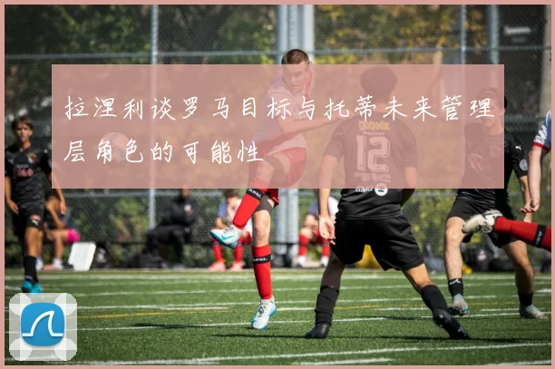 拉涅利谈罗马目标与托蒂未来管理层角色的可能性