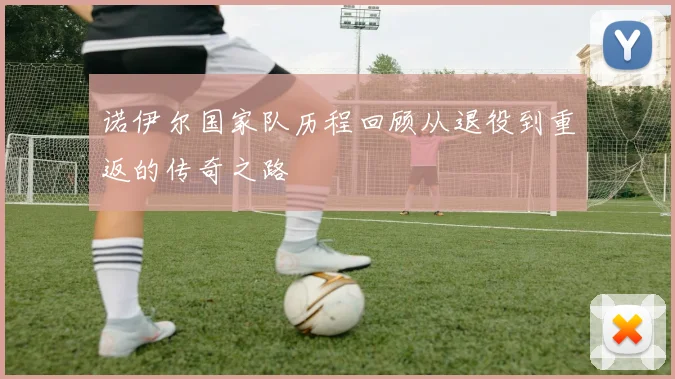 诺伊尔国家队历程回顾从退役到重返的传奇之路