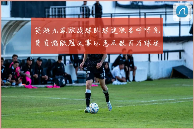 英超九家欧战球队球迷联名呼吁免费直播欧冠决赛以惠及数百万球迷