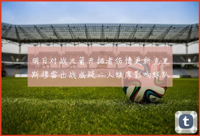 明日对战火箭开拓者伤情更新克里斯穆雷出战成疑六人缺席影响球队实力