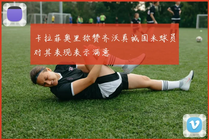 卡拉菲奥里称赞齐沃真诚国米球员对其表现表示满意